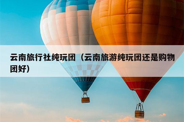 云南旅行社纯玩团（云南旅游纯玩团还是购物团好）