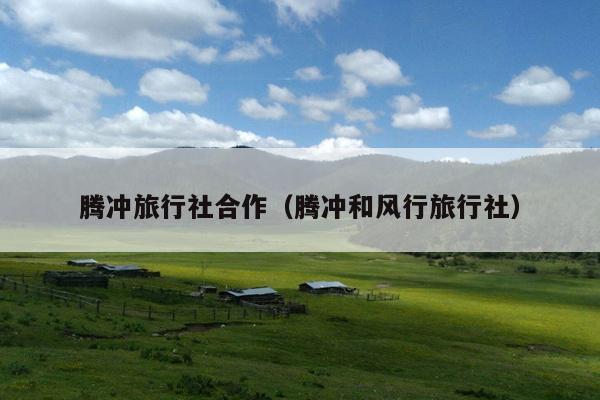 腾冲旅行社合作（腾冲和风行旅行社）