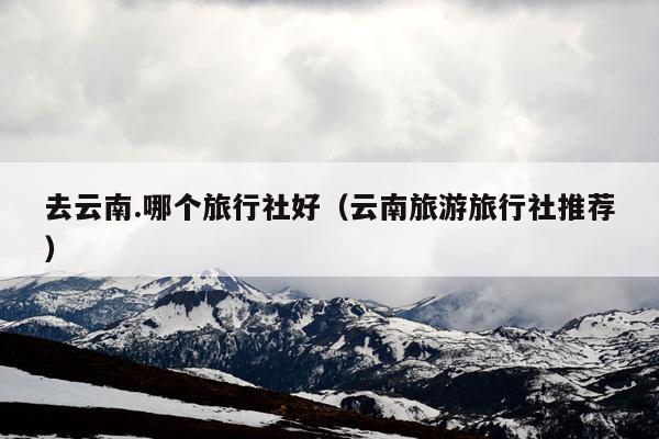 去云南.哪个旅行社好（云南旅游旅行社推荐）