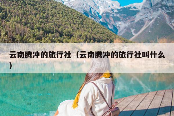 云南腾冲的旅行社（云南腾冲的旅行社叫什么）