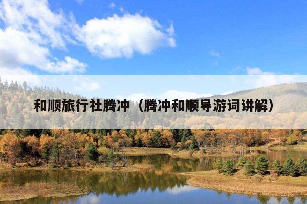 和顺旅行社腾冲（腾冲和顺导游词讲解）