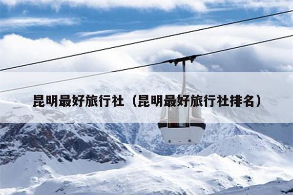 昆明最好旅行社（昆明最好旅行社排名）