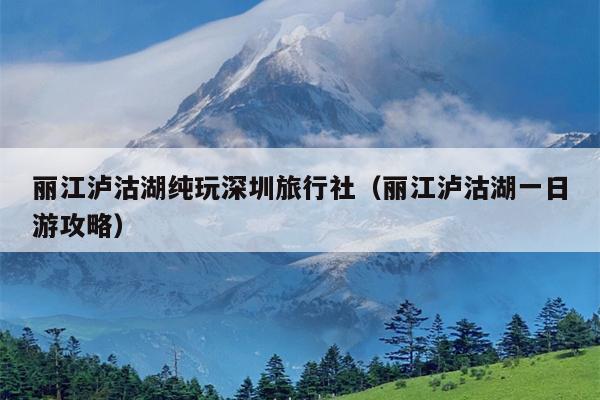 丽江泸沽湖纯玩深圳旅行社（丽江泸沽湖一日游攻略）