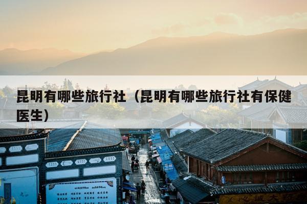 昆明有哪些旅行社（昆明有哪些旅行社有保健医生）