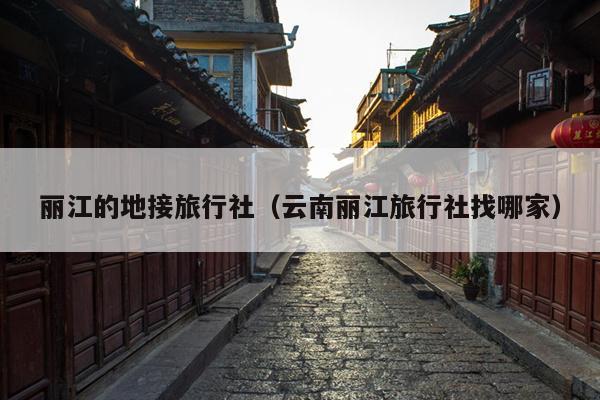 丽江的地接旅行社（云南丽江旅行社找哪家）