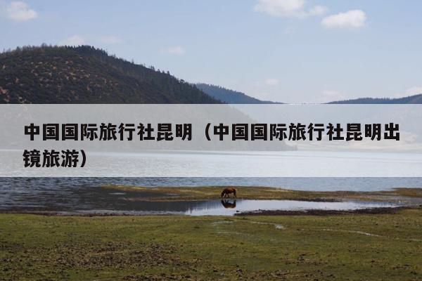 中国国际旅行社昆明（中国国际旅行社昆明出镜旅游）