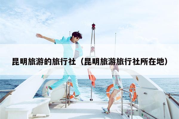 昆明旅游的旅行社（昆明旅游旅行社所在地）