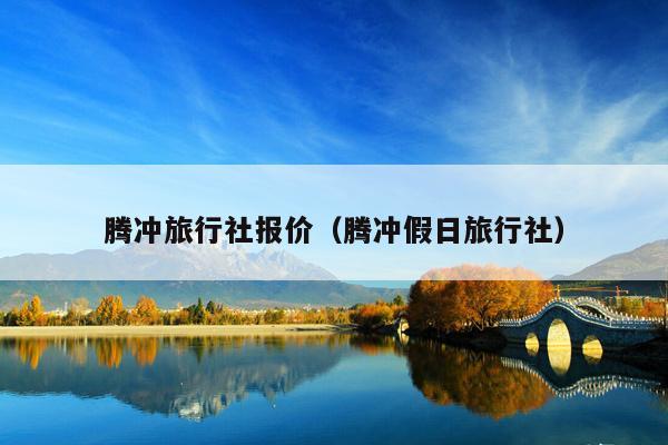 腾冲旅行社报价（腾冲假日旅行社）