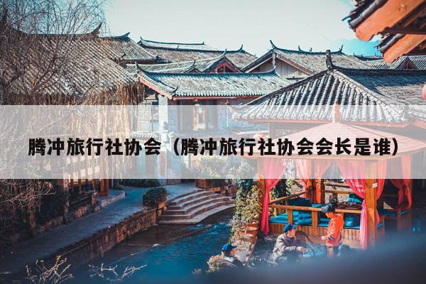腾冲旅行社协会（腾冲旅行社协会会长是谁）