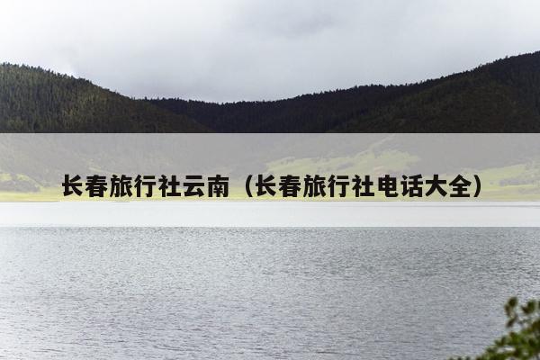 长春旅行社云南（长春旅行社电话大全）