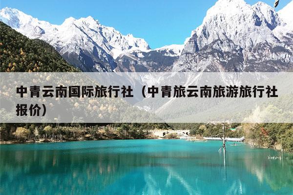 中青云南国际旅行社（中青旅云南旅游旅行社报价）