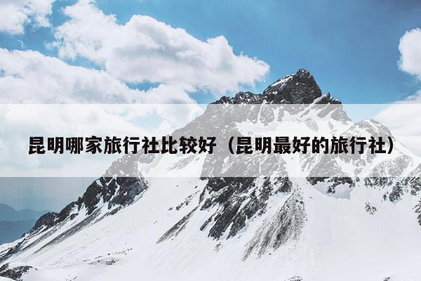 昆明哪家旅行社比较好（昆明最好的旅行社）