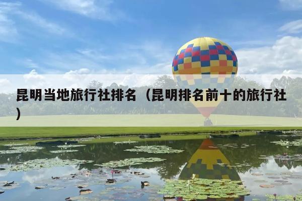 昆明当地旅行社排名（昆明排名前十的旅行社）