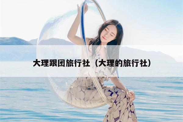 大理跟团旅行社（大理的旅行社）