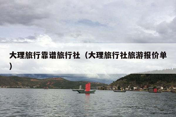 大理旅行靠谱旅行社（大理旅行社旅游报价单）
