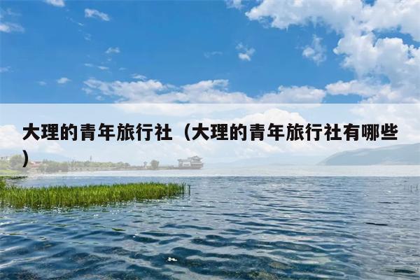 大理的青年旅行社（大理的青年旅行社有哪些）