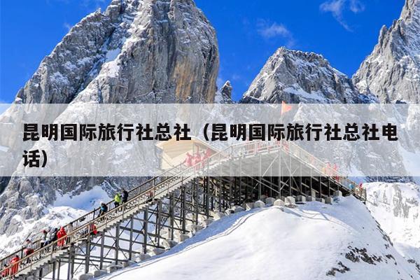 昆明国际旅行社总社（昆明国际旅行社总社电话）