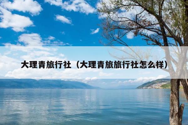 大理青旅行社（大理青旅旅行社怎么样）