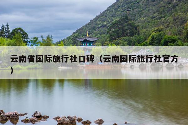 云南省国际旅行社口碑（云南国际旅行社官方）