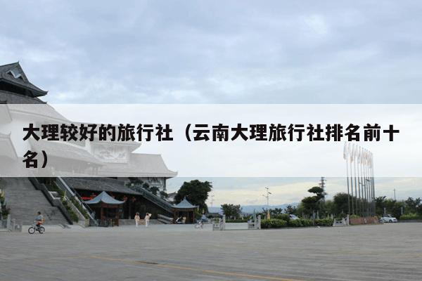 大理较好的旅行社（云南大理旅行社排名前十名）