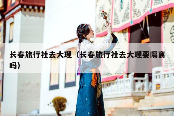 长春旅行社去大理（长春旅行社去大理要隔离吗）