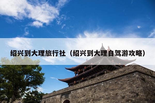 绍兴到大理旅行社（绍兴到大理自驾游攻略）