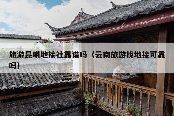 旅游昆明地接社靠谱吗（云南旅游找地接可靠吗）