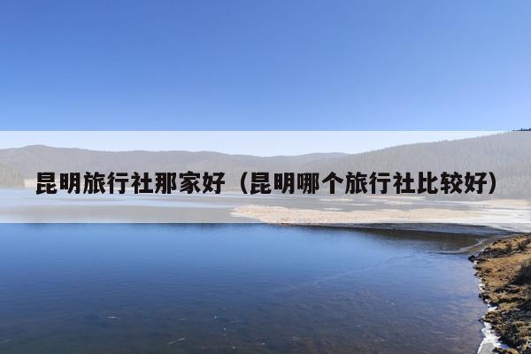 昆明旅行社那家好（昆明哪个旅行社比较好）