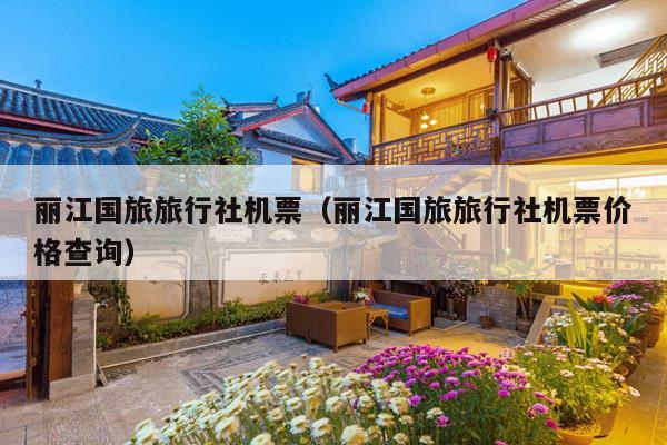 丽江国旅旅行社机票（丽江国旅旅行社机票价格查询）