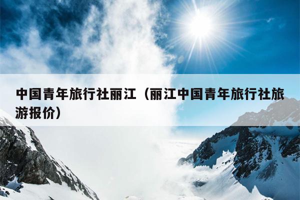 中国青年旅行社丽江（丽江中国青年旅行社旅游报价）