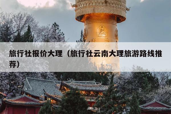 旅行社报价大理（旅行社云南大理旅游路线推荐）