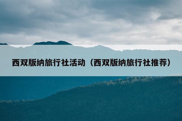 西双版纳旅行社活动（西双版纳旅行社推荐）