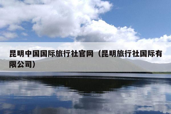 昆明中国国际旅行社官网（昆明旅行社国际有限公司）