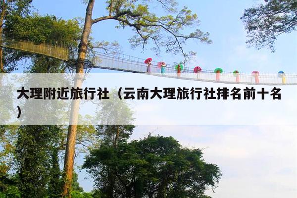 大理附近旅行社（云南大理旅行社排名前十名）