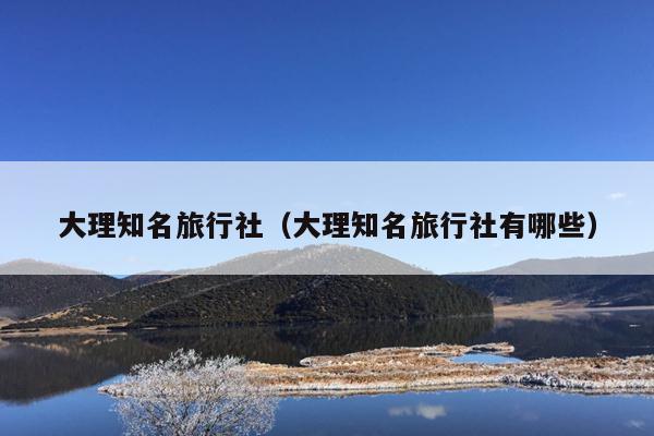 大理知名旅行社（大理知名旅行社有哪些）