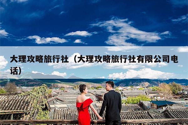大理攻略旅行社（大理攻略旅行社有限公司电话）