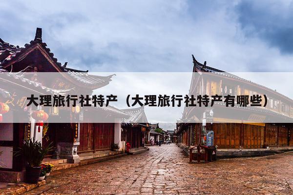 大理旅行社特产（大理旅行社特产有哪些）