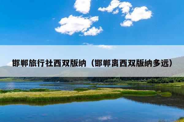 邯郸旅行社西双版纳（邯郸离西双版纳多远）