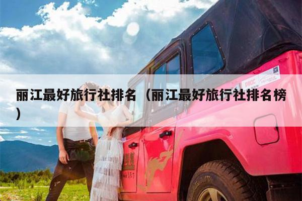 丽江最好旅行社排名（丽江最好旅行社排名榜）