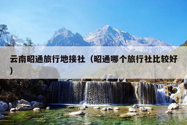 云南昭通旅行地接社（昭通哪个旅行社比较好）