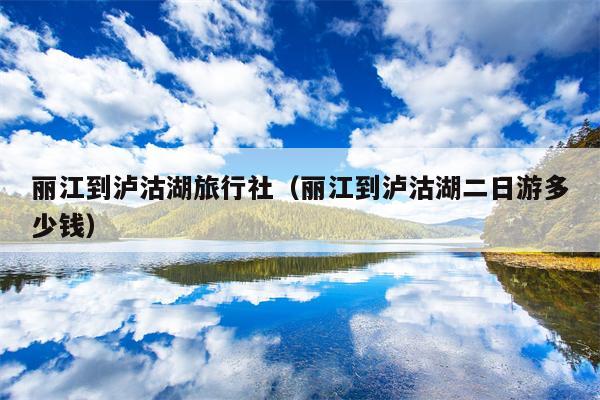 丽江到泸沽湖旅行社（丽江到泸沽湖二日游多少钱）