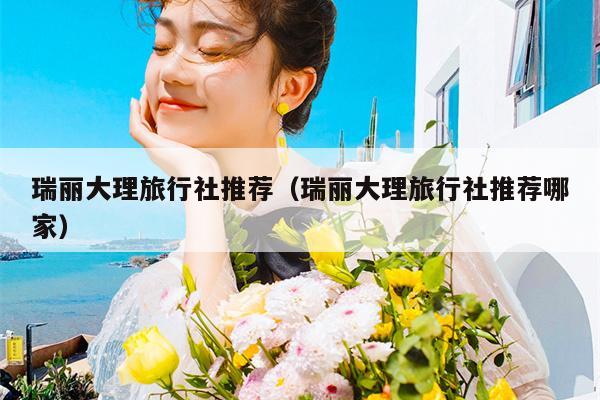 瑞丽大理旅行社推荐（瑞丽大理旅行社推荐哪家）