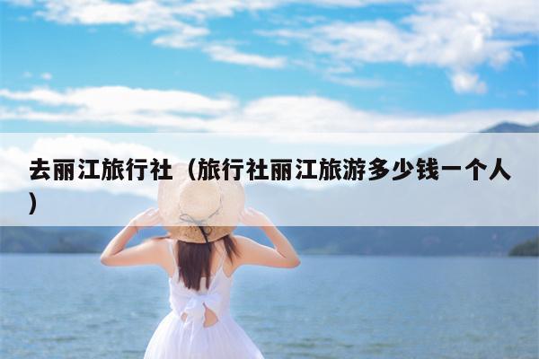 去丽江旅行社（旅行社丽江旅游多少钱一个人）
