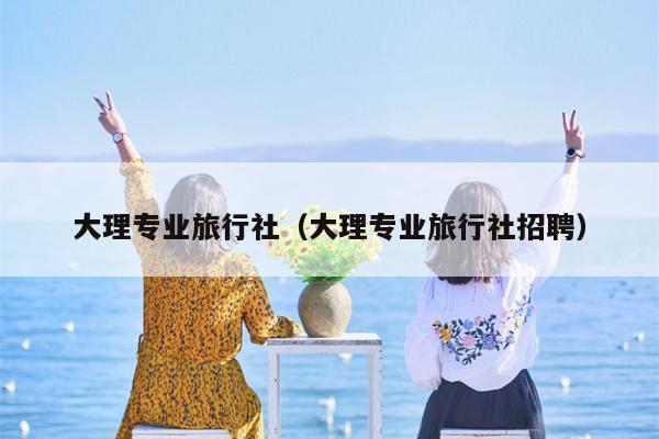 大理专业旅行社（大理专业旅行社招聘）