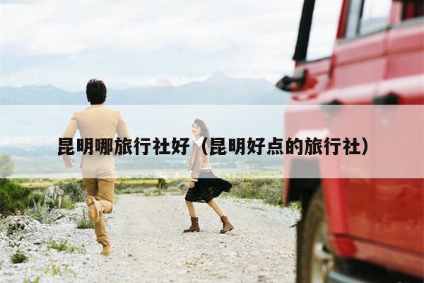 昆明哪旅行社好（昆明好点的旅行社）