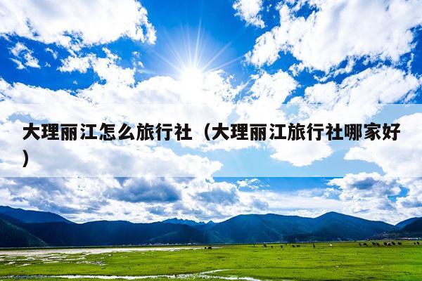 大理丽江怎么旅行社（大理丽江旅行社哪家好）