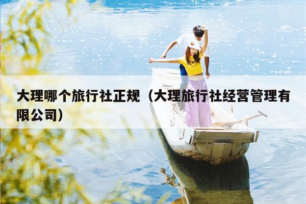 大理哪个旅行社正规（大理旅行社经营管理有限公司）