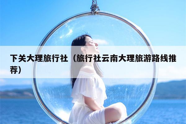 下关大理旅行社（旅行社云南大理旅游路线推荐）