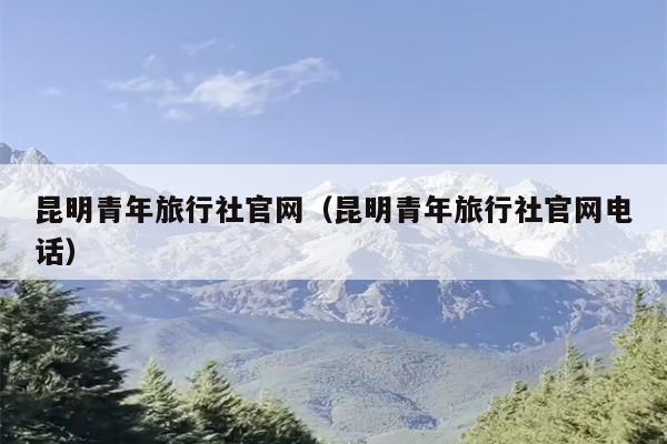 昆明青年旅行社官网（昆明青年旅行社官网电话）