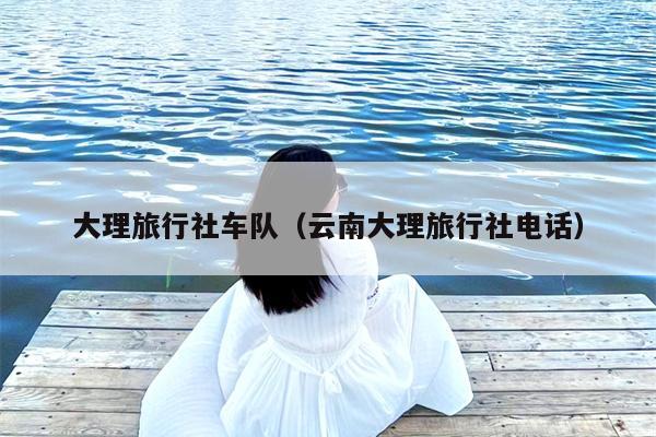 大理旅行社车队（云南大理旅行社电话）